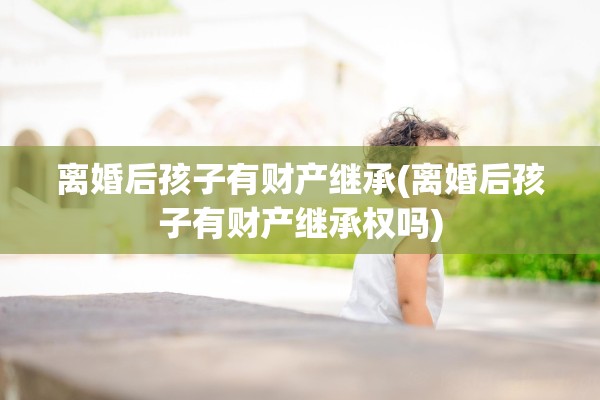 离婚后孩子有财产继承(离婚后孩子有财产继承权吗) 离婚后孩子有财产继承(离婚后孩子有财产继承权吗)