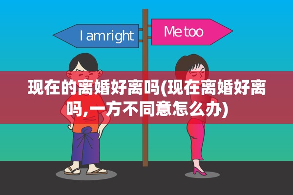 现在的离婚好离吗(现在离婚好离吗,一方不同意怎么办)
