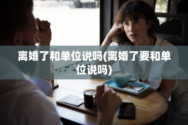 离婚了和单位说吗(离婚了要和单位说吗) 离婚了和单位说吗(离婚了要和单位说吗)
