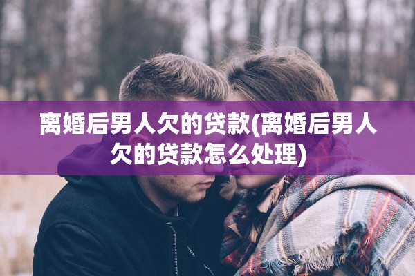 离婚后男人欠的贷款(离婚后男人欠的贷款怎么处理)