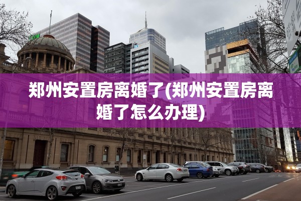郑州安置房离婚了(郑州安置房离婚了怎么办理) 郑州安置房离婚了(郑州安置房离婚了怎么办理)