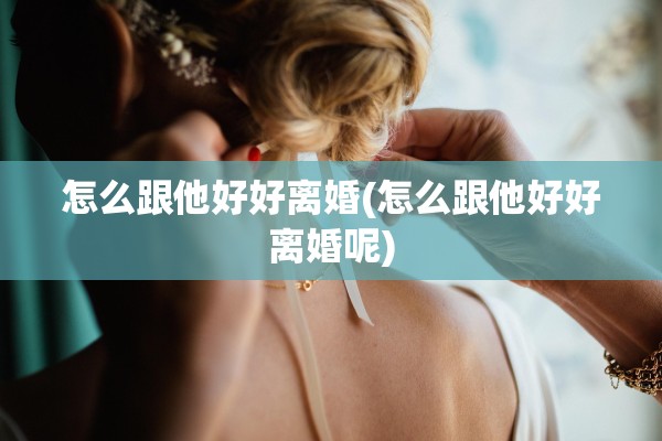 怎么跟他好好离婚(怎么跟他好好离婚呢) 怎么跟他好好离婚(怎么跟他好好离婚呢)