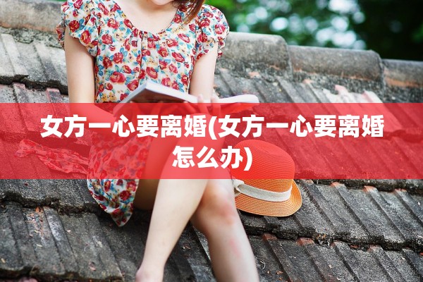 女方一心要离婚(女方一心要离婚怎么办)