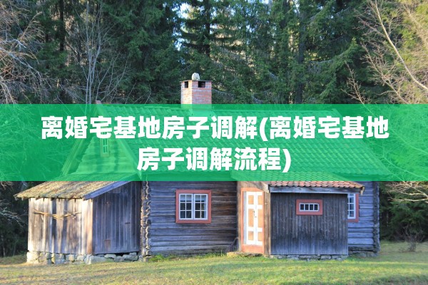 离婚宅基地房子调解(离婚宅基地房子调解流程) 离婚宅基地房子调解(离婚宅基地房子调解流程)