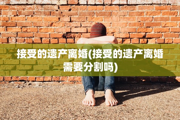 接受的遗产离婚(接受的遗产离婚需要分割吗)