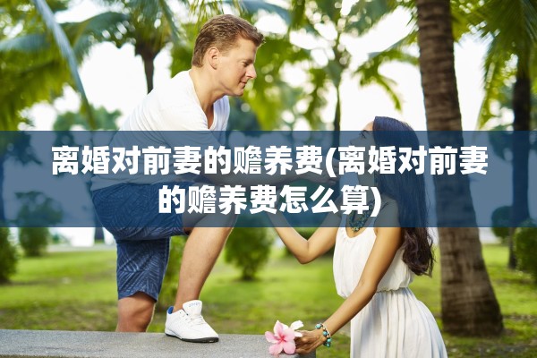 离婚对前妻的赡养费(离婚对前妻的赡养费怎么算) 离婚对前妻的赡养费(离婚对前妻的赡养费怎么算)