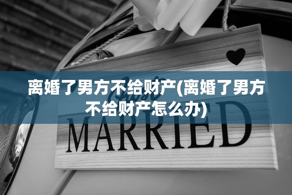 离婚了男方不给财产(离婚了男方不给财产怎么办) 离婚了男方不给财产(离婚了男方不给财产怎么办)
