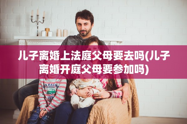 儿子离婚上法庭父母要去吗(儿子离婚开庭父母要参加吗) 儿子离婚上法庭父母要去吗(儿子离婚开庭父母要参加吗)