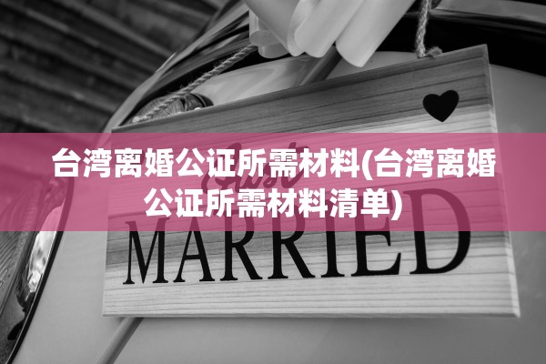台湾离婚公证所需材料(台湾离婚公证所需材料清单) 台湾离婚公证所需材料(台湾离婚公证所需材料清单)