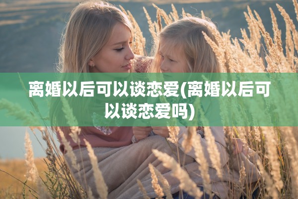 离婚以后可以谈恋爱(离婚以后可以谈恋爱吗) 离婚以后可以谈恋爱(离婚以后可以谈恋爱吗)