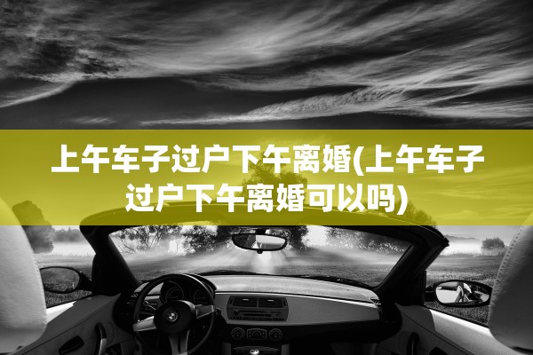 上午车子过户下午离婚(上午车子过户下午离婚可以吗)