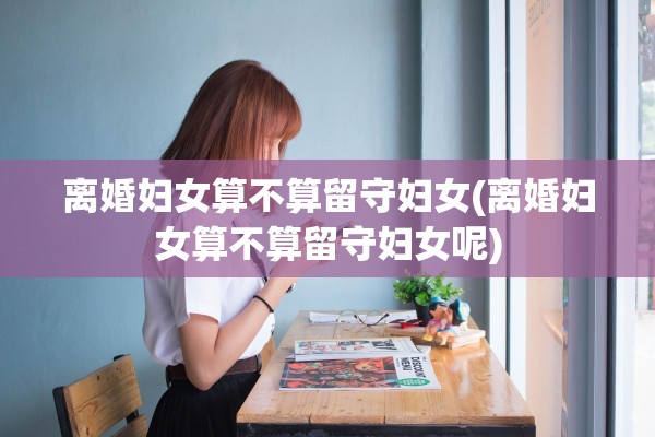 离婚妇女算不算留守妇女(离婚妇女算不算留守妇女呢) 离婚妇女算不算留守妇女(离婚妇女算不算留守妇女呢)