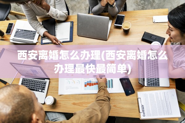西安离婚怎么办理(西安离婚怎么办理最快最简单) 西安离婚怎么办理(西安离婚怎么办理最快最简单)