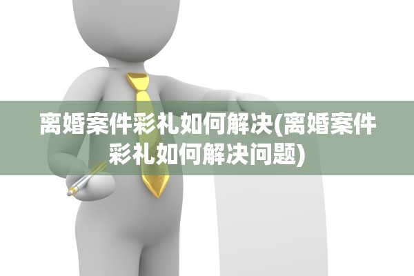 离婚案件彩礼如何解决(离婚案件彩礼如何解决问题) 离婚案件彩礼如何解决(离婚案件彩礼如何解决问题)