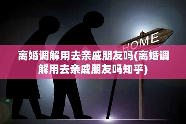 离婚调解用去亲戚朋友吗(离婚调解用去亲戚朋友吗知乎) 离婚调解用去亲戚朋友吗(离婚调解用去亲戚朋友吗知乎)