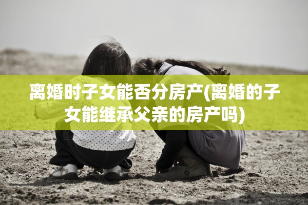 离婚时子女能否分房产(离婚的子女能继承父亲的房产吗) 离婚时子女能否分房产(离婚的子女能继承父亲的房产吗)