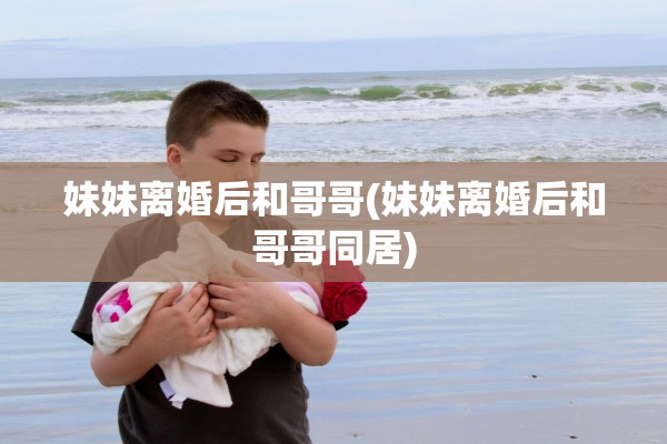 妹妹离婚后和哥哥(妹妹离婚后和哥哥同居) 妹妹离婚后和哥哥(妹妹离婚后和哥哥同居)
