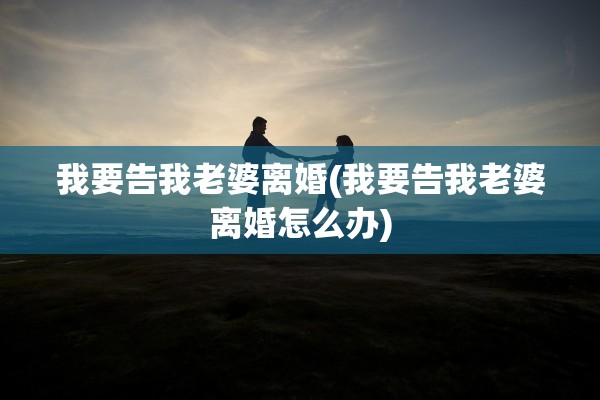 我要告我老婆离婚(我要告我老婆离婚怎么办)
