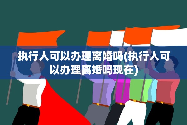 执行人可以办理离婚吗(执行人可以办理离婚吗现在) 执行人可以办理离婚吗(执行人可以办理离婚吗现在)