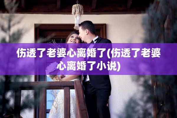 伤透了老婆心离婚了(伤透了老婆心离婚了小说) 伤透了老婆心离婚了(伤透了老婆心离婚了小说)