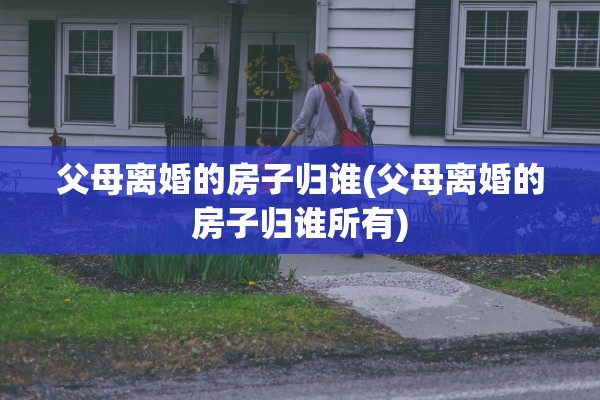 父母离婚的房子归谁(父母离婚的房子归谁所有)