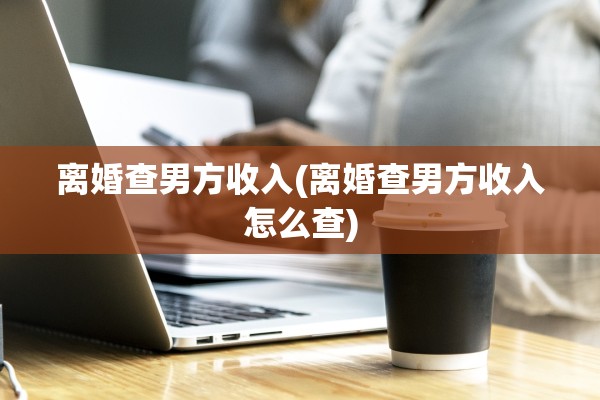 离婚查男方收入(离婚查男方收入怎么查) 离婚查男方收入(离婚查男方收入怎么查)