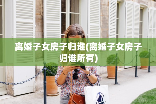 离婚子女房子归谁(离婚子女房子归谁所有) 离婚子女房子归谁(离婚子女房子归谁所有)