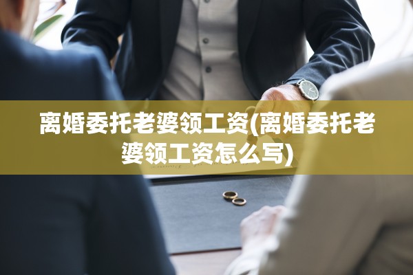 离婚委托老婆领工资(离婚委托老婆领工资怎么写) 离婚委托老婆领工资(离婚委托老婆领工资怎么写)