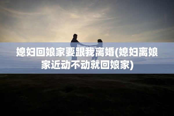 媳妇回娘家要跟我离婚(媳妇离娘家近动不动就回娘家) 媳妇回娘家要跟我离婚(媳妇离娘家近动不动就回娘家)