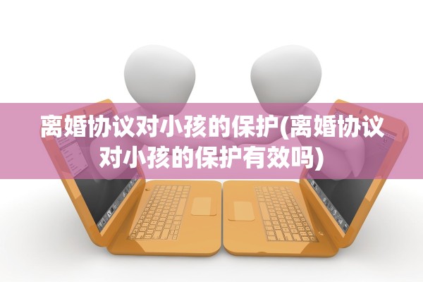 离婚协议对小孩的保护(离婚协议对小孩的保护有效吗)
