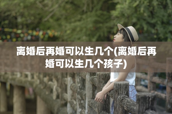 离婚后再婚可以生几个(离婚后再婚可以生几个孩子) 离婚后再婚可以生几个(离婚后再婚可以生几个孩子)