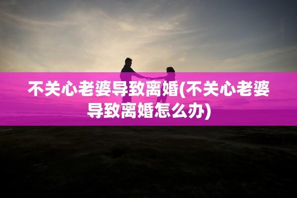 不关心老婆导致离婚(不关心老婆导致离婚怎么办) 不关心老婆导致离婚(不关心老婆导致离婚怎么办)