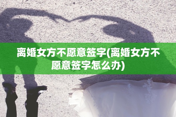 离婚女方不愿意签字(离婚女方不愿意签字怎么办) 离婚女方不愿意签字(离婚女方不愿意签字怎么办)