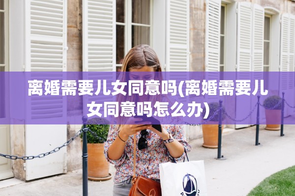离婚需要儿女同意吗(离婚需要儿女同意吗怎么办) 离婚需要儿女同意吗(离婚需要儿女同意吗怎么办)