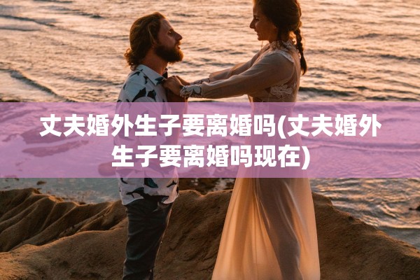丈夫婚外生子要离婚吗(丈夫婚外生子要离婚吗现在)