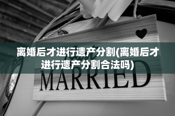 离婚后才进行遗产分割(离婚后才进行遗产分割合法吗)