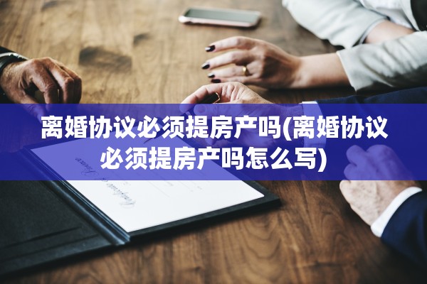 离婚协议必须提房产吗(离婚协议必须提房产吗怎么写) 离婚协议必须提房产吗(离婚协议必须提房产吗怎么写)