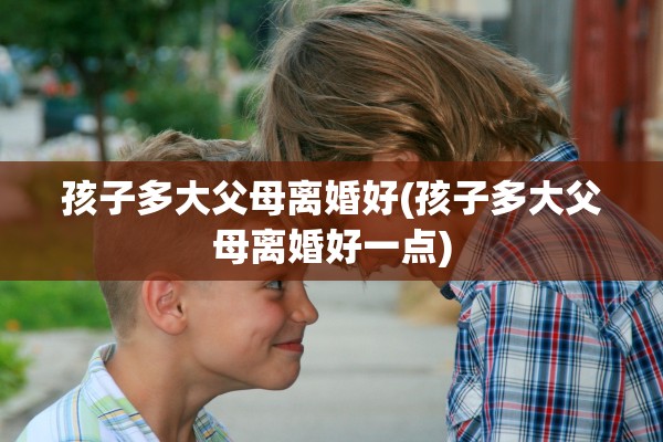 孩子多大父母离婚好(孩子多大父母离婚好一点) 孩子多大父母离婚好(孩子多大父母离婚好一点)
