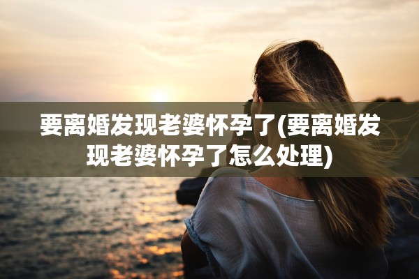 要离婚发现老婆怀孕了(要离婚发现老婆怀孕了怎么处理) 要离婚发现老婆怀孕了(要离婚发现老婆怀孕了怎么处理)