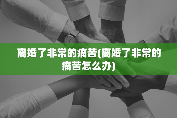 离婚了非常的痛苦(离婚了非常的痛苦怎么办) 离婚了非常的痛苦(离婚了非常的痛苦怎么办)