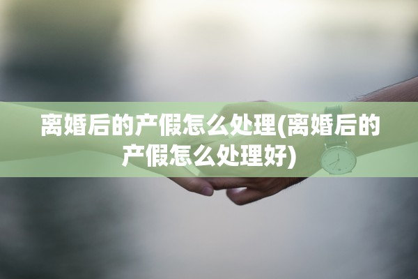 离婚后的产假怎么处理(离婚后的产假怎么处理好)