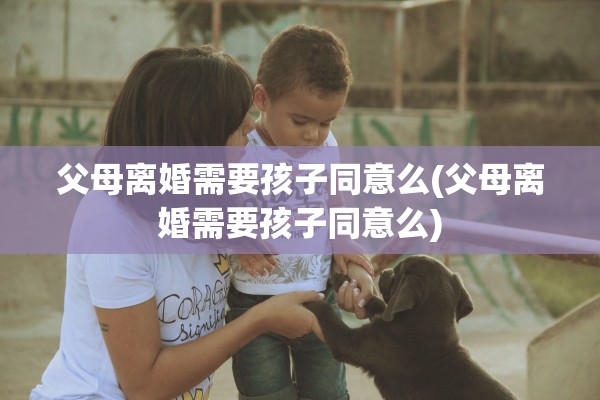 父母离婚需要孩子同意么(父母离婚需要孩子同意么) 父母离婚需要孩子同意么(父母离婚需要孩子同意么)
