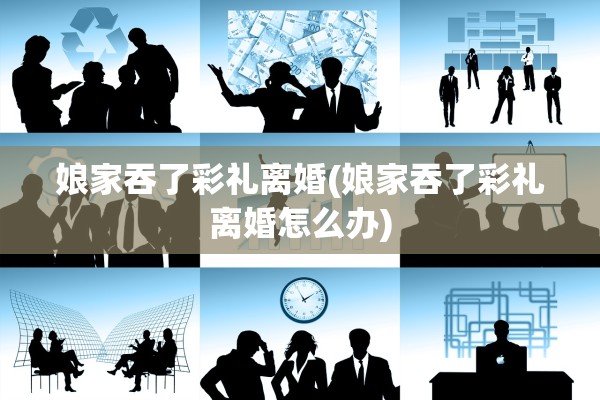 娘家吞了彩礼离婚(娘家吞了彩礼离婚怎么办) 娘家吞了彩礼离婚(娘家吞了彩礼离婚怎么办)