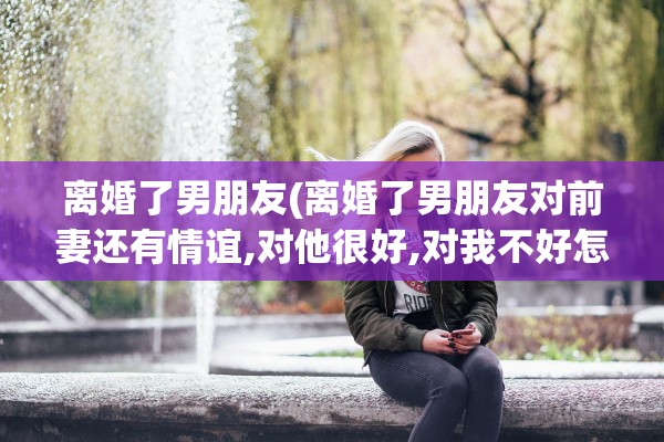 离婚了男朋友(离婚了男朋友对前妻还有情谊,对他很好,对我不好怎么办) 离婚了男朋友(离婚了男朋友对前妻还有情谊,对他很好,对我不好怎么办)