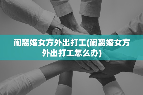 闹离婚女方外出打工(闹离婚女方外出打工怎么办) 闹离婚女方外出打工(闹离婚女方外出打工怎么办)