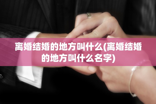 离婚结婚的地方叫什么(离婚结婚的地方叫什么名字)