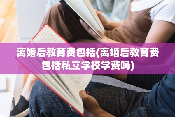 离婚后教育费包括(离婚后教育费包括私立学校学费吗)