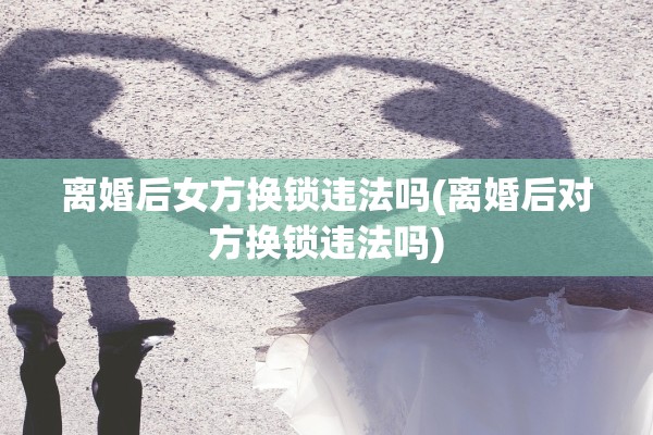离婚后女方换锁违法吗(离婚后对方换锁违法吗) 离婚后女方换锁违法吗(离婚后对方换锁违法吗)
