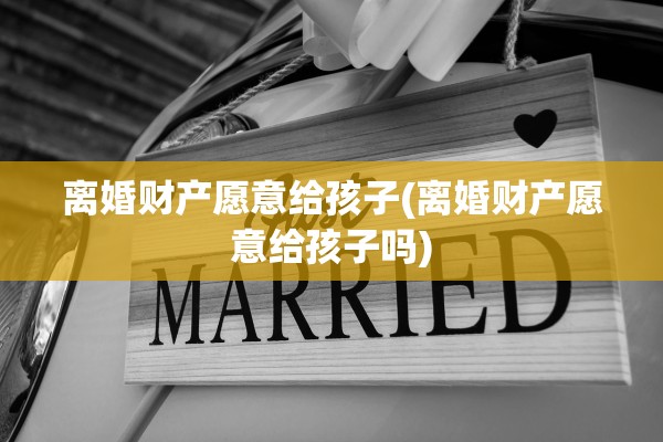 离婚财产愿意给孩子(离婚财产愿意给孩子吗) 离婚财产愿意给孩子(离婚财产愿意给孩子吗)