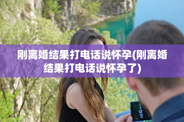刚离婚结果打电话说怀孕(刚离婚结果打电话说怀孕了) 刚离婚结果打电话说怀孕(刚离婚结果打电话说怀孕了)